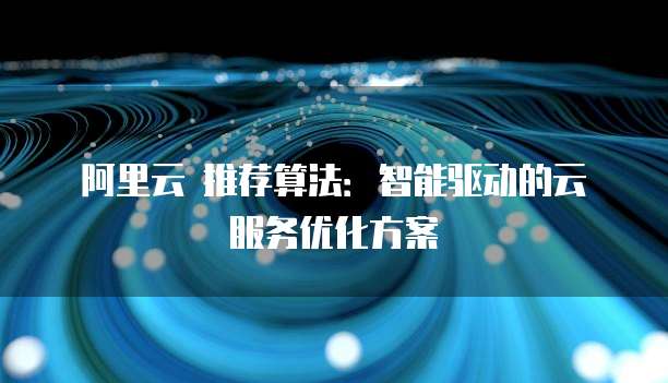 阿里云 推荐算法:智能驱动的云服务优化方案