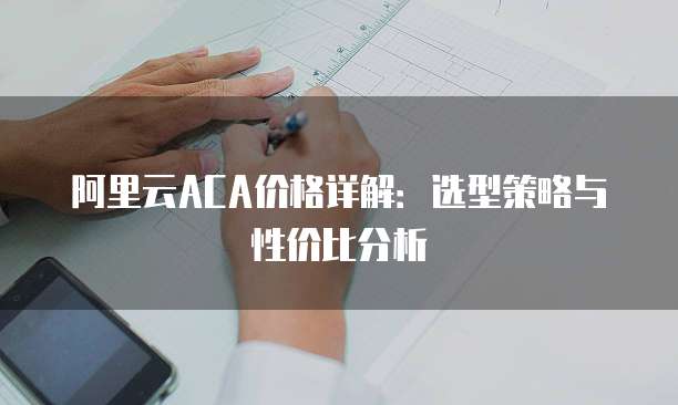 阿里云ACA价格详解:选型策略与性价比分析