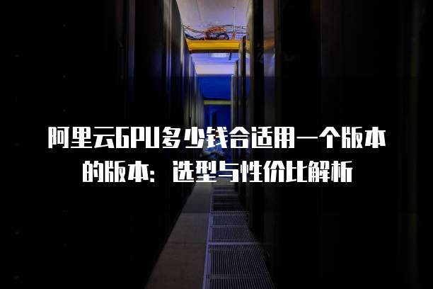 阿里云GPU多少钱合适用一个版本的版本：选型与性价比解析