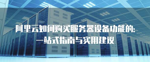 阿里云如何购买服务器设备功能的:一站式指南与实用建议