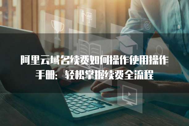 阿里云域名续费如何操作使用操作手册：轻松掌握续费全流程