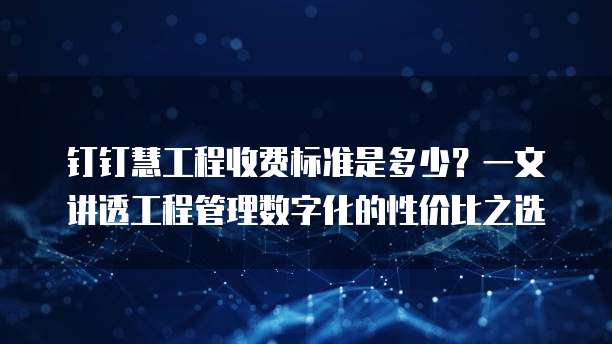 钉钉慧工程收费标准是多少?一文讲透工程管理数字化的性价比之选