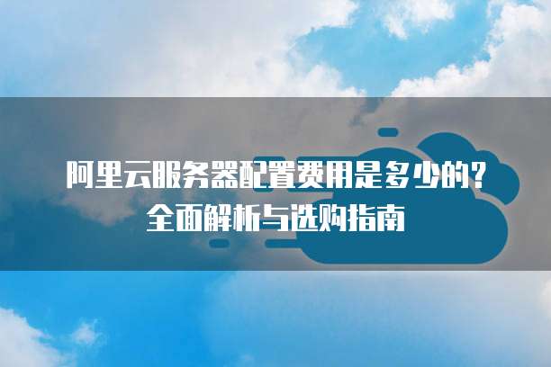 阿里云服务器配置费用是多少的?全面解析与选购指南