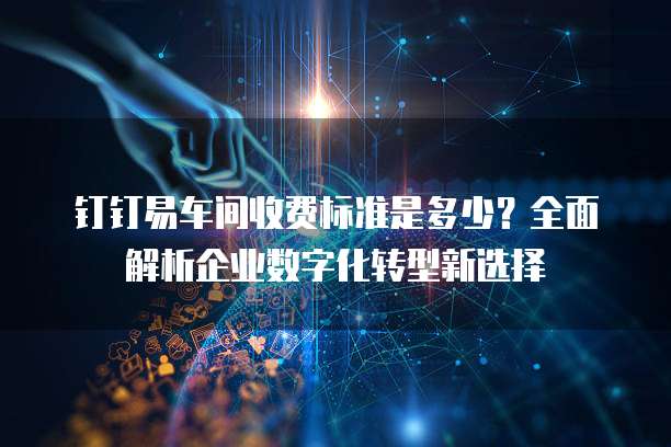 钉钉易车间收费标准是多少?全面解析企业数字化转型新选择