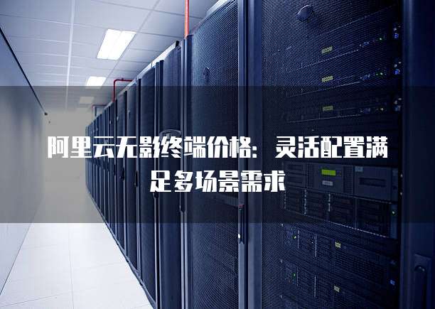 阿里云无影终端价格:灵活配置满足多场景需求