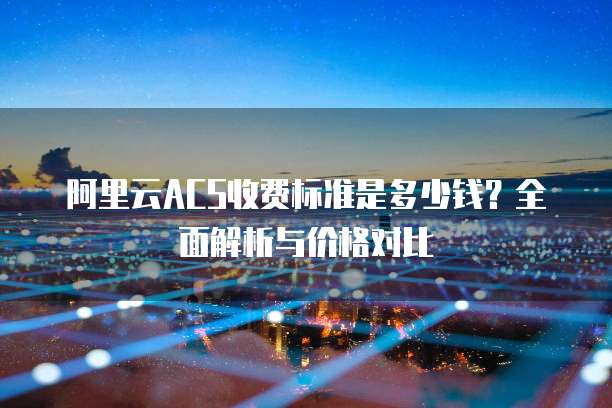 阿里云ACS收费标准是多少钱?全面解析与价格对比