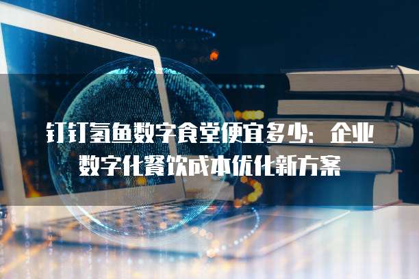 钉钉氢鱼数字食堂便宜多少:企业数字化餐饮成本优化新方案
