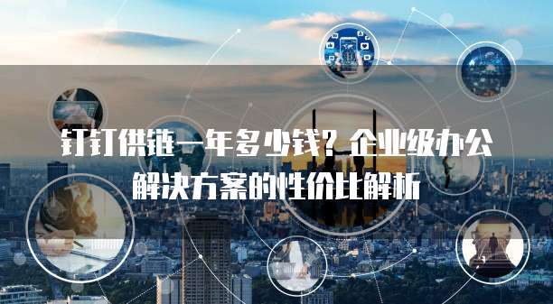 钉钉供链一年多少钱?企业级办公解决方案的性价比解析