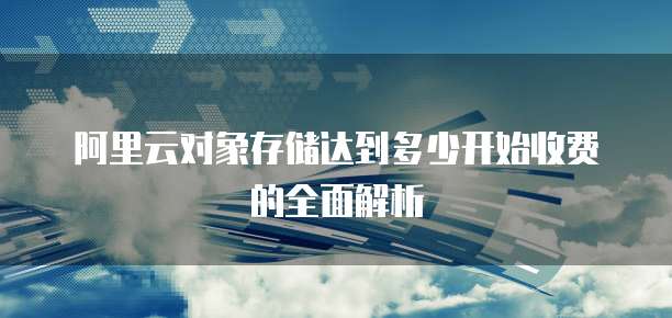 阿里云对象存储达到多少开始收费的全面解析