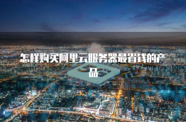 怎样购买阿里云服务器最省钱的产品