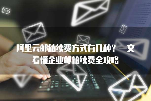 阿里云邮箱续费方式有几种?一文看懂企业邮箱续费全攻略