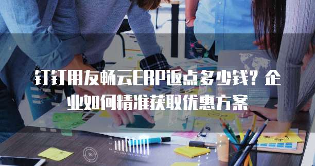 钉钉用友畅云ERP返点多少钱?企业如何精准获取优惠方案