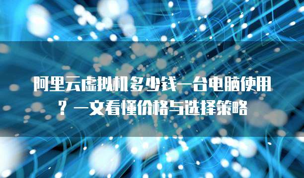 阿里云虚拟机多少钱一台电脑使用?一文看懂价格与选择策略