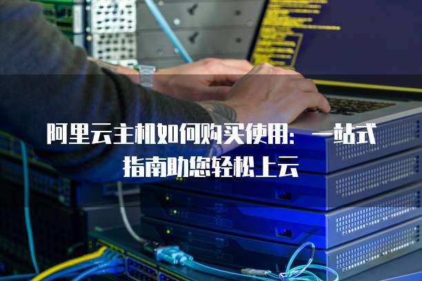 阿里云主机如何购买使用:一站式指南助您轻松上云
