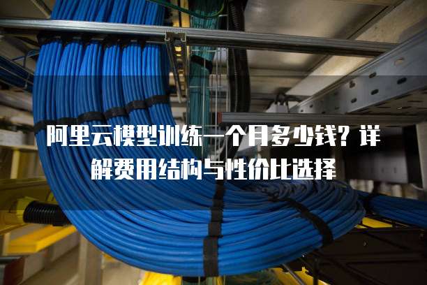 阿里云模型训练一个月多少钱?详解费用结构与性价比选择