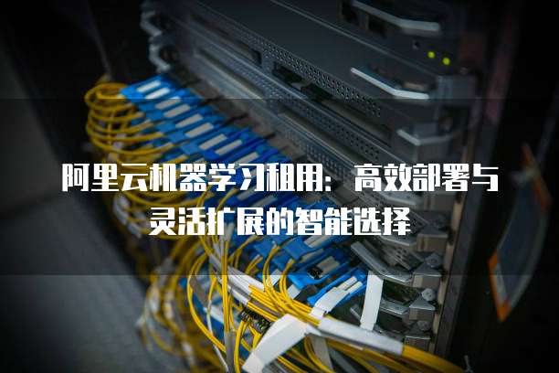 阿里云机器学习租用:高效部署与灵活扩展的智能选择