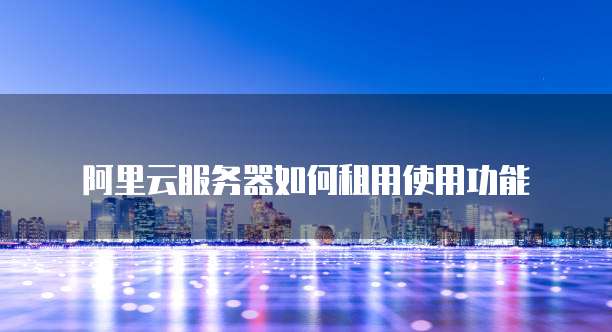 阿里云服务器如何租用使用功能