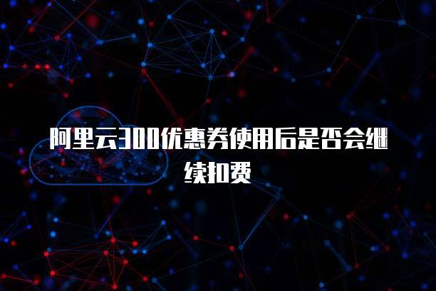 阿里云300优惠券使用后是否会继续扣费