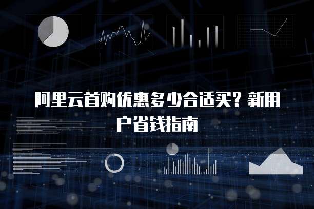 阿里云首购优惠多少合适买？新用户省钱指南