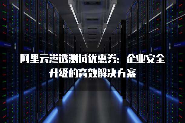阿里云渗透测试优惠券:企业安全升级的高效解决方案