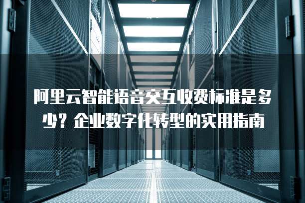 阿里云智能语音交互收费标准是多少?企业数字化转型的实用指南