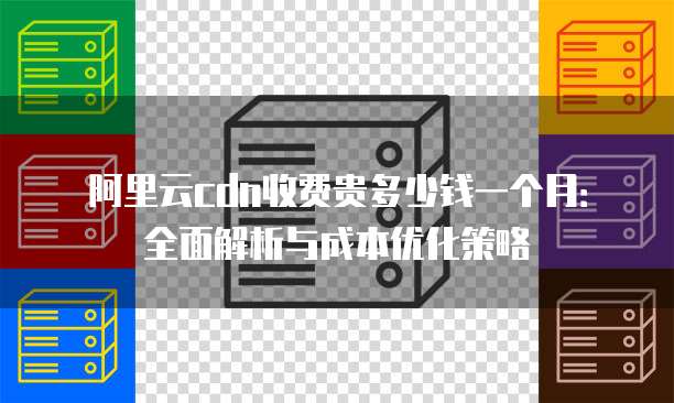阿里云cdn收费贵多少钱一个月:全面解析与成本优化策略