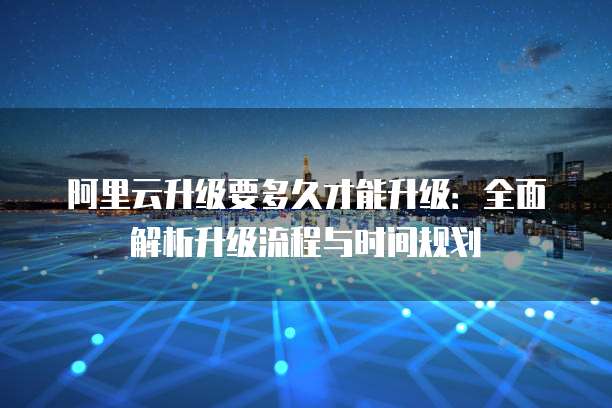 阿里云升级要多久才能升级:全面解析升级流程与时间规划