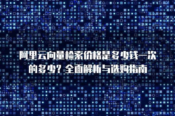 阿里云向量检索价格是多少钱一次的多少?全面解析与选购指南