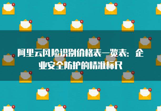 阿里云风险识别价格表一览表：企业安全防护的精准标尺