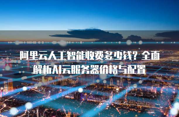 阿里云人工智能收费多少钱?全面解析AI云服务器价格与配置