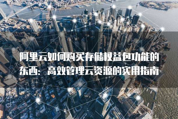 阿里云如何购买存储权益包功能的东西:高效管理云资源的实用指南