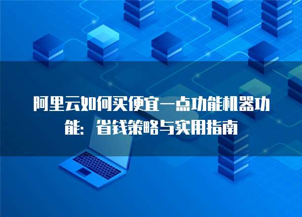阿里云如何买便宜一点功能机器功能:省钱策略与实用指南