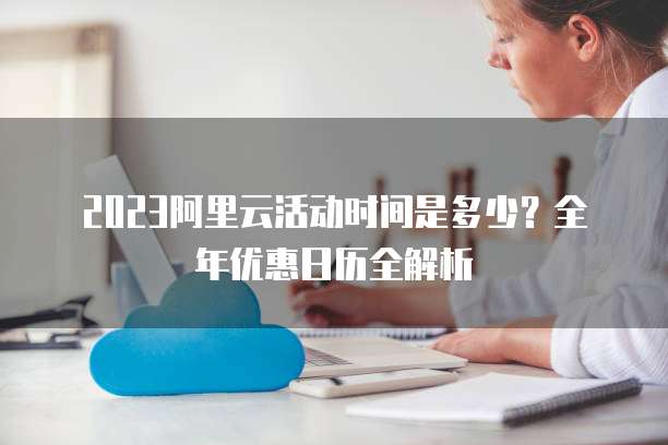 2023阿里云活动时间是多少？全年优惠日历全解析