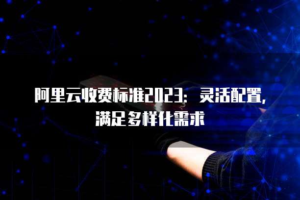 阿里云收费标准2023：灵活配置，满足多样化需求