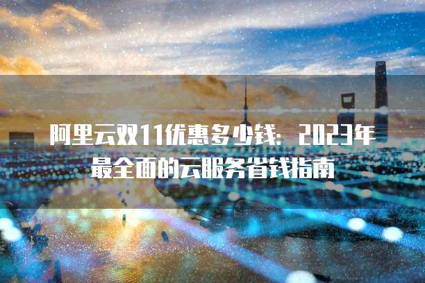 阿里云双11优惠多少钱:2023年最全面的云服务省钱指南
