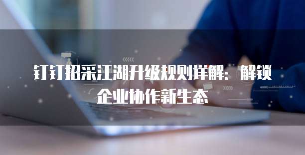 钉钉招采江湖升级规则详解：解锁企业协作新生态