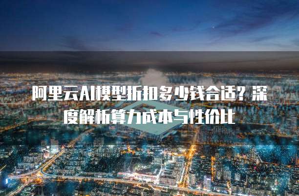 阿里云AI模型折扣多少钱合适？深度解析算力成本与性价比