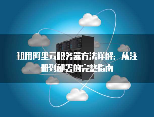 租用阿里云服务器方法详解:从注册到部署的完整指南