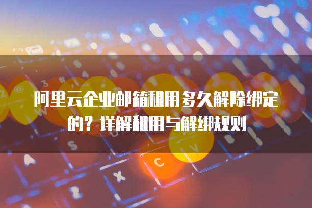 阿里云企业邮箱租用多久解除绑定的?详解租用与解绑规则