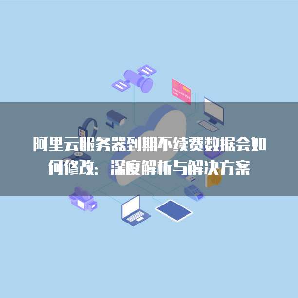 阿里云服务器到期不续费数据会如何修改:深度解析与解决方案