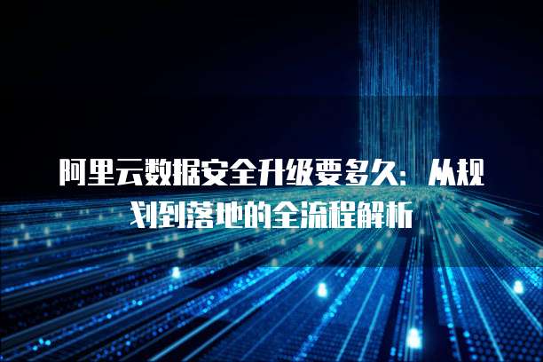 阿里云数据安全升级要多久:从规划到落地的全流程解析