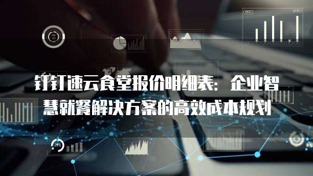 钉钉速云食堂报价明细表：企业智慧就餐解决方案的高效成本规划