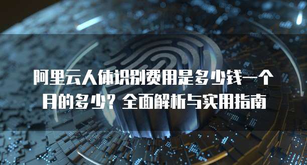 阿里云人体识别费用是多少钱一个月的多少?全面解析与实用指南