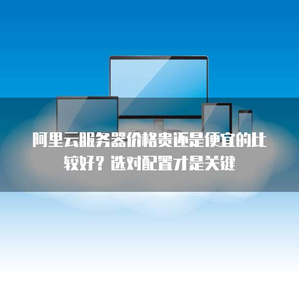 阿里云服务器价格贵还是便宜的比较好?选对配置才是关键