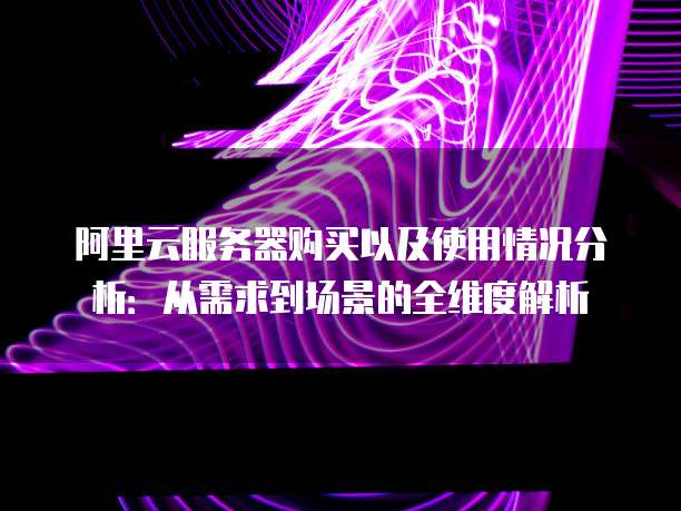 阿里云服务器购买以及使用情况分析：从需求到场景的全维度解析
