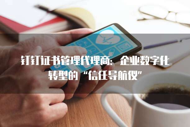 钉钉证书管理代理商:企业数字化转型的“信任导航仪”