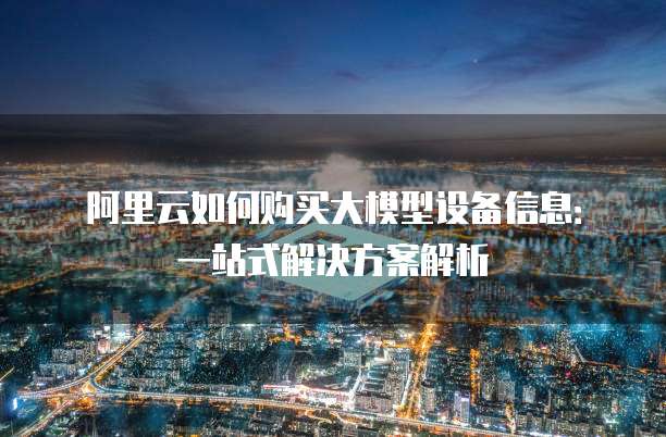 阿里云如何购买大模型设备信息:一站式解决方案解析
