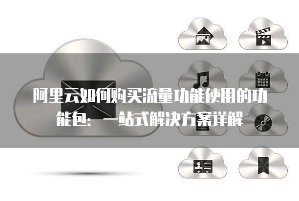 阿里云如何购买流量功能使用的功能包:一站式解决方案详解