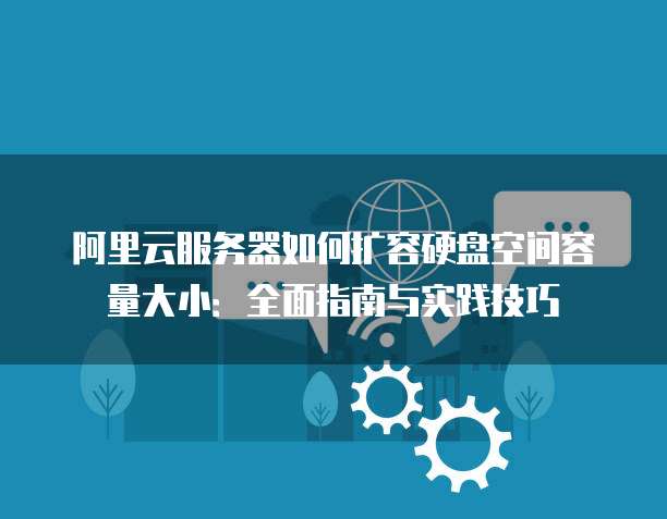 阿里云服务器如何扩容硬盘空间容量大小:全面指南与实践技巧