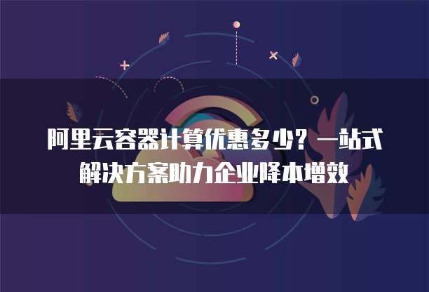 阿里云容器计算优惠多少?一站式解决方案助力企业降本增效